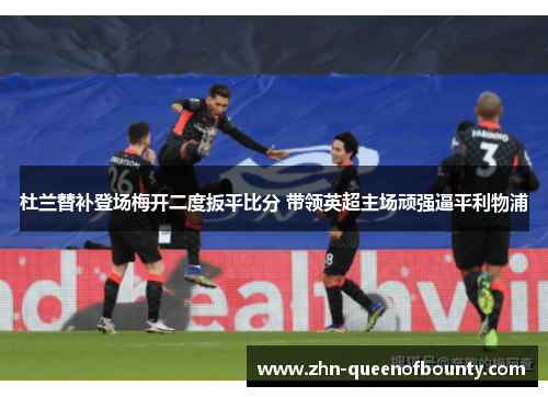 杜兰替补登场梅开二度扳平比分 带领英超主场顽强逼平利物浦 杜兰替补登场梅开二度扳平比分 带领英超主场顽强逼平利物浦